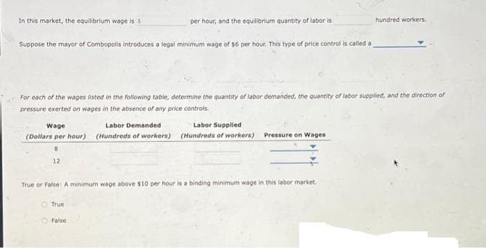 In this market, the equilibrium wage is s
Suppose the mayor of Combopolis Introduces a legal minimum wage of $6 per hour. This type of price control is called a
per hour, and the equilibrium quantity of labor is
For each of the wages listed in the following table, determine the quantity of labor demanded, the quantity of labor supplied, and the direction of
pressure exerted on wages in the absence of any price controls.
Wage
Labor Demanded
Labor Supplied
(Dollars per hour) (Hundreds of workers) (Hundreds of workers) Pressure on Wages
8
12
True or False: A minimum wage above $10 per hour is a binding minimum wage in this labor market.
True
False
hundred workers.