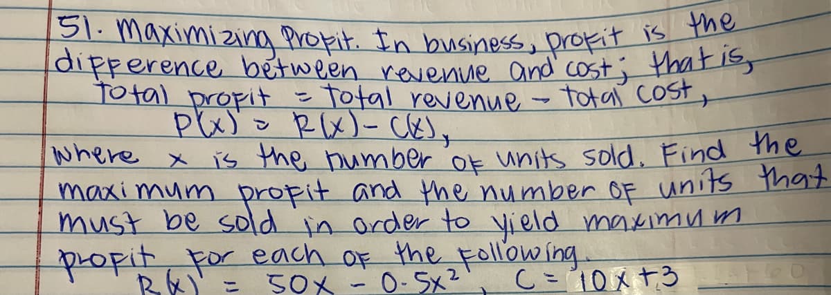 151. maximizina Propit. In business, profit is the
dipperence between revenue and cost; thatiss
Total propit
-Total revenue - totaľ cost,
ン
where x is the bumber 'ok units sold. Find he
maxi mum propit and the number OF units that
must be sold in order to yield maximum
popit, For each OF the Following.
Bい)
50X -0-5x2
C=10x+3 0
