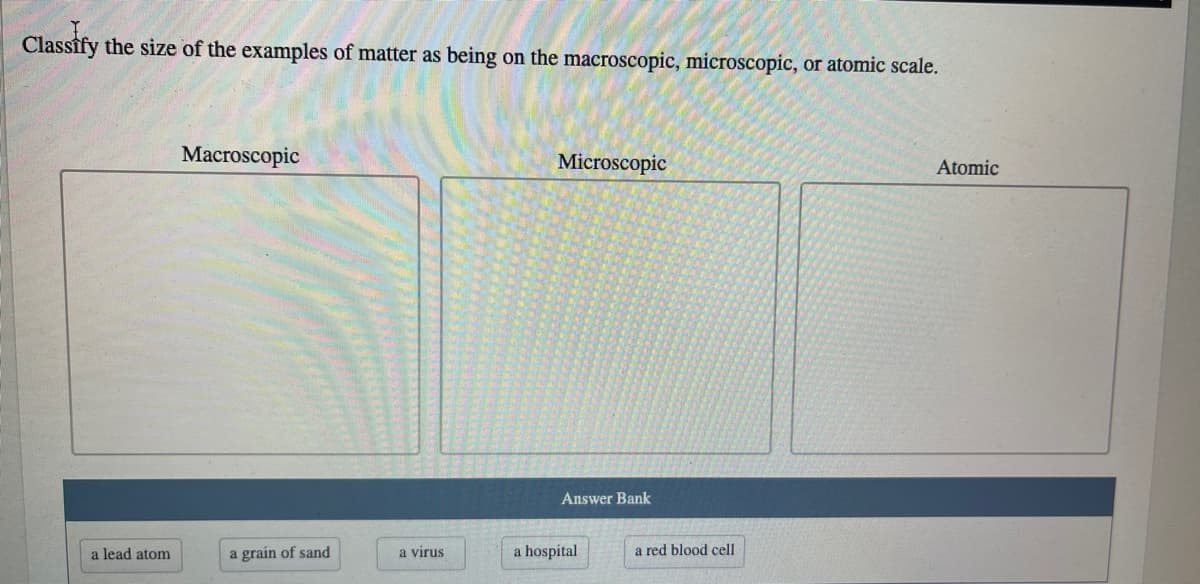 Classify the size of the examples of matter as being on the macroscopic, microscopic, or atomic scale.
Macroscopic
Microscopic
Atomic
Answer Bank
a lead atom
a grain of sand
a virus
a hospital
a red blood cell
