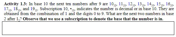 Activity 1.3: In base 10 the next ten numbers after 9 are 1010, 1110, 1210. 1310. 1410. 1510. 1610•
17,g. 1819, and 19;0-. Subscription 10, *10o- indicates the number is decimal or in base 10. They are
obtained from the combination of 1 and the digits 0 to 9. What are the next two numbers in base
2 after 1,? Observe that we use a subscription to denote the base that the number is in.
