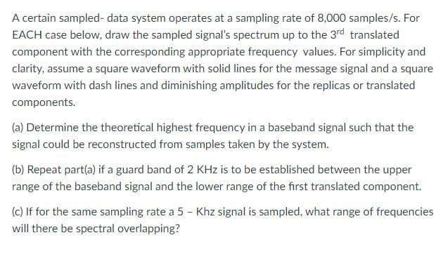 A certain sampled- data system operates at a sampling rate of 8,000 samples/s. For
EACH case below, draw the sampled signal's spectrum up to the 3rd translated
component with the corresponding appropriate frequency values. For simplicity and
clarity, assume a square waveform with solid lines for the message signal and a square
waveform with dash lines and diminishing amplitudes for the replicas or translated
components.
(a) Determine the theoretical highest frequency in a baseband signal such that the
signal could be reconstructed from samples taken by the system.
(b) Repeat part(a) if a guard band of 2 KHz is to be established between the upper
range of the baseband signal and the lower range of the first translated component.
(c) If for the same sampling rate a 5 - Khz signal is sampled, what range of frequencies
will there be spectral overlapping?
