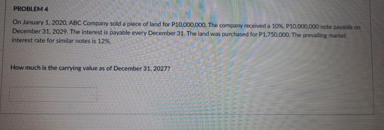 PROBLEM 4
On January 1, 2020, ABC Company sold a piece of land for P10,000,000. The company received a 10%, P10,000,000 note payable on
December 31, 2029. The interest is payable every December 31. The land was purchased for P1,750,000. The prevailing market
interest rate for similar notes is 12%.
How much is the carrying value as of December 31, 2027?
