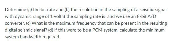 Determine (a) the bit rate and (b) the resolution in the sampling of a seismic signal
with dynamic range of 1 volt if the sampling rate is and we use an 8-bit A/D
converter. (c) What is the maximum frequency that can be present in the resulting
digital seismic signal? (d) If this were to be a PCM system, calculate the minimum
system bandwidth required.
