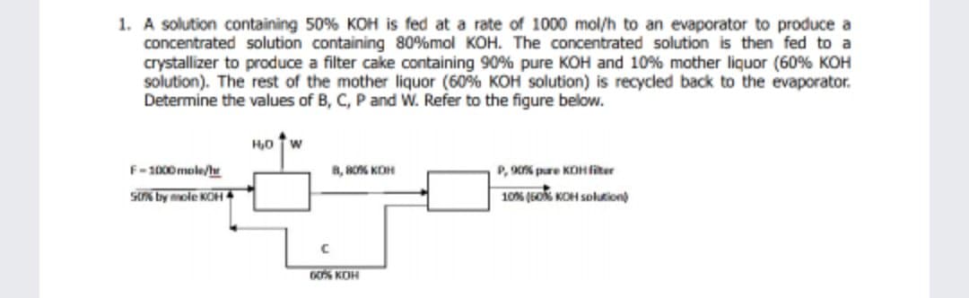 1. A solution containing 50% KOH is fed at a rate of 1000 mol/h to an evaporator to produce a
concentrated solution containing 80%mol KOH. The concentrated solution is then fed to a
crystallizer to produce a filter cake containing 90 % pure KOH and 10% mother liquor (60% KOH
solution). The rest of the mother liquor (60% KOH solution) is recycled back to the evaporator.
Determine the values of B, C, P and W. Refer to the figure below.
H0 w
F-1000 mole/
8, RO KOH
P, 9s pure KOHfiter
sts by mole KOH 4
10% (6O KOH solution)
GO KOH
