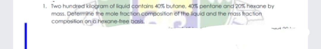 1. Two hundred kilogram of liquid contains 40% butane, 40% pentane and 20% hexane by
mass. Determine the mole fraction composition of the liquid and the mass fraction
composition on a hexane-free basis.
