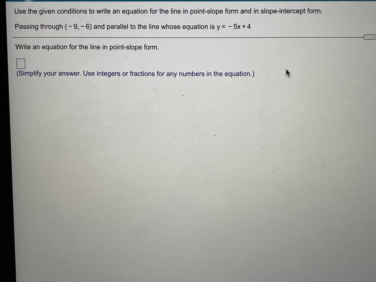 Use the given conditions to write an equation for the line in point-slope form and in slope-intercept form.
Passing through (-9,- 6) and parallel to the line whose equation is y = - 5x +4
Write an equation for the line in point-slope form.
(Simplify your answer. Use integers or fractions for any numbers in the equation.)
