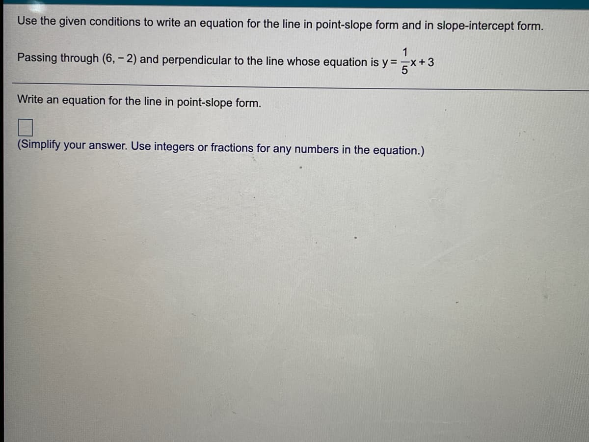 Use the given conditions to write an equation for the line in point-slope form and in slope-intercept form.
1
Passing through (6, - 2) and perpendicular to the line whose equation is y = x+3
Write an equation for the line in point-slope form.
(Simplify your answer. Use integers or fractions for any numbers in the equation.)
