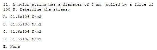 11. A nylon string has a diameter of 2 mm, pulled by a force of
100 N. Determine the stress.
A. 21.3x106 N/m2
B. 31.5x106 N/m2
C. 41.6x106 N/m2
D. 51.5x106 N/m2
E. None
