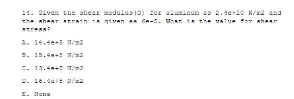 14. Given the shear modulus (G) for aluminum as 2.4e+10 N/m2 and
the shear strain is given as 6e-5. What is the value for shear
stress?
A. 14.4e+5 N/m2
B. 15.4e+5 N/m2
C. 13.4e+5 N/m2
D. 16.4e+5 N/m2
E. None
