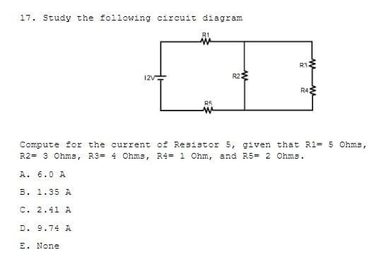 17. Study the following circuit diagram
R3
12V
R2
R4
R5
Compute for the current of Resistor 5, given that R1= 5 Ohms,
R2= 3 Ohms, R3= 4 Ohms, R4= 1 Ohm, and R5= 2 Ohms.
A. 6.0 A
B. 1.35 A
C. 2.41 A
D. 9.74 A
E. None
