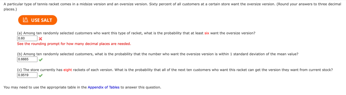 A particular type of tennis racket comes in a midsize version and an oversize version. Sixty percent of all customers at a certain store want the oversize version. (Round your answers to three decimal
places.)
USE SALT
(a) Among ten randomly selected customers who want this type of racket, what is the probability that at least six want the oversize version?
0.60
X
See the rounding prompt for how many decimal places are needed.
(b) Among ten randomly selected customers, what is the probability that the number who want the oversize version is within 1 standard deviation of the mean value?
0.6665
(c) The store currently has eight rackets of each version. What is the probability that all of the next ten customers who want this racket can get the version they want from current stock?
0.9519
You may need to use the appropriate table in the Appendix of Tables to answer this question.