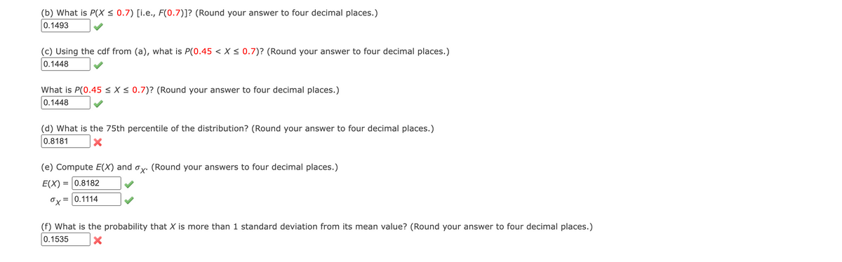 (b) What is P(X ≤ 0.7) [i.e., F(0.7)]? (Round your answer to four decimal places.)
0.1493
(c) Using the cdf from (a), what is P(0.45 < X ≤ 0.7)? (Round your answer to four decimal places.)
0.1448
What is P(0.45 ≤X ≤ 0.7)? (Round your answer to four decimal places.)
0.1448
(d) What is the 75th percentile of the distribution? (Round your answer to four decimal places.)
0.8181
X
(e) Compute E(X) and ox. (Round your answers to four decimal places.)
E(X) = 0.8182
x=0.1114
(f) What is the probability that X is more than 1 standard deviation from its mean value? (Round your answer to four decimal places.)
0.1535