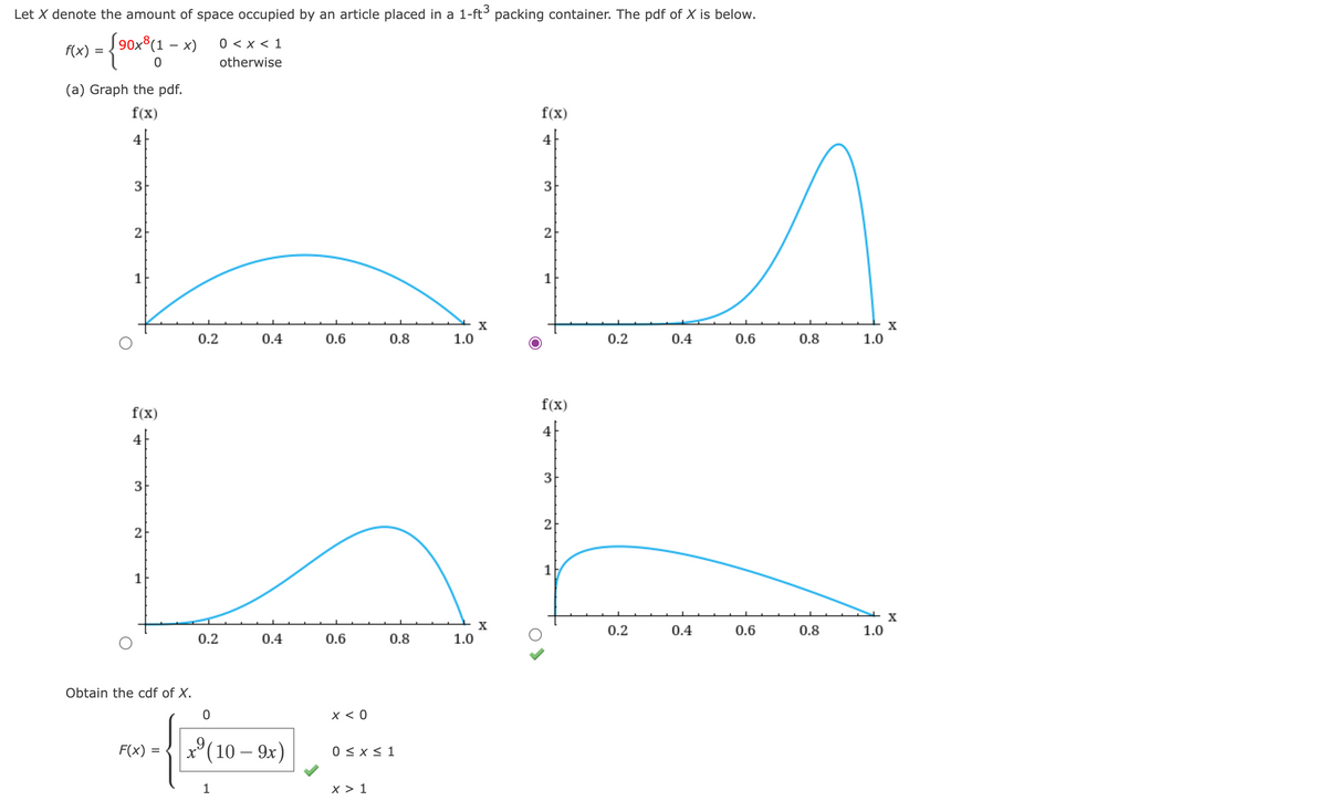 Let X denote the amount of space occupied by an article placed in a 1-ft³ packing container. The pdf of X is below.
[90x8(1-x) 0 < x < 1
{90x811
otherwise
f(x)
=
(a) Graph the pdf.
f(x)
4
3
2
1
f(x)
4
3
2
1
Obtain the cdf of X.
0.2
F(x)
=
0.4
0.2
20-1250-50)
9
X
1
0.4
0.6
f(x)
4
3
LE
2
1
0.8
1.0
0.6
x < 0
0.8
(10 – 9x) 0 ≤ x ≤ 1
X > 1
X
1.0
f(x)
4
3
2
1
0.2
0.4
0.2
0.6
0.4
0.8
0.6
0.8
1.0
1.0
X
X