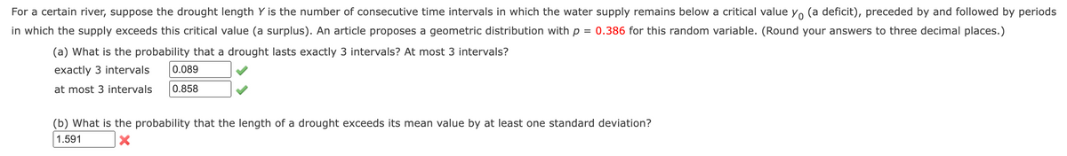 For a certain river, suppose the drought length Y is the number of consecutive time intervals in which the water supply remains below a critical value yo (a deficit), preceded by and followed by periods
0.386 for this random variable. (Round your answers to three decimal places.)
in which the supply exceeds this critical value (a surplus). An article proposes a geometric distribution with p
=
(a) What is the probability that a drought lasts exactly 3 intervals? At most 3 intervals?
exactly 3 intervals
at most 3 intervals
0.089
0.858
(b) What is the probability that the length of a drought exceeds its mean value by at least one standard deviation?
1.591
X