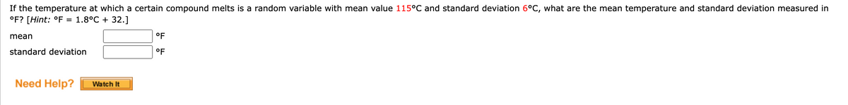 If the temperature at which a certain compound melts is a random variable with mean value 115°C and standard deviation 6°C, what are the mean temperature and standard deviation measured in
°F? [Hint: °F = 1.8°C + 32.]
mean
standard deviation
Need Help?
Watch It
°F
°F