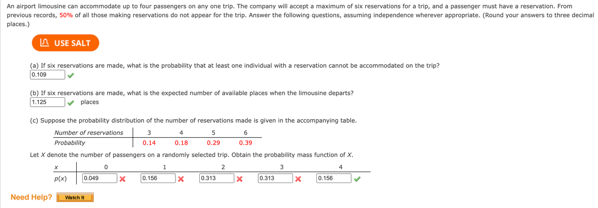 An airport limousine can accommodate up to four passengers on any one trip. The company will accept a maximum of six reservations for a trip, and a passenger must have a reservation. From
previous records, 50% of all those making reservations do not appear for the trip. Answer the following questions, assuming independence wherever appropriate. (Round your answers to three decimal
places.)
USE SALT
(a) If six reservations are made, what is the probability that at least one individual with a reservation cannot be accommodated on the trip?
0.109
(b) If six reservations are made, what is the expected number of available places when the limousine departs?
1.125
places
(c) Suppose the probability distribution of the number of reservations made is given in the accompanying table.
Number of reservations
3
5
6
Probability
0.14
0.29
0.39
Let X denote the number of passengers on a randomly selected trip. Obtain the probability mass function of X.
2
3
4
Need Help?
X
p(x)
0.049
Watch It
X
0.156
1
4
0.18
X
0.313
X
0.313
X
0.156