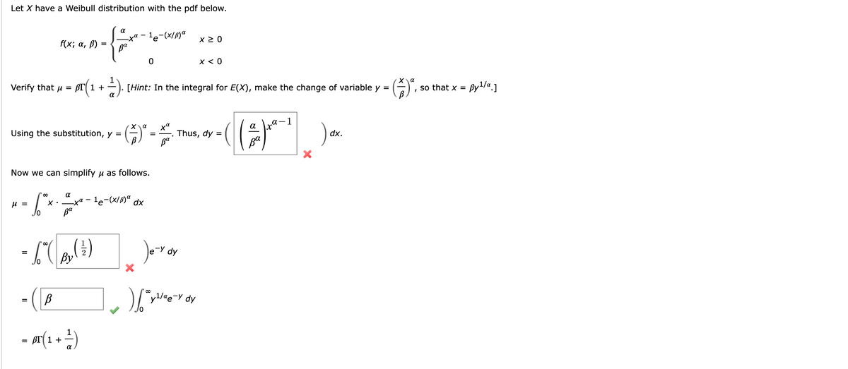 Let X have a Weibull distribution with the pdf below.
α
{
Ba
f(x; α, ß) =
Verify that μ = BT 1 +
Using the substitution, y =
μ =
=
α
ta
Now we can simplify μ as follows.
- Sªx.
Ba
-6-(0₂ (²)
- (B
1
- M(₁ + ²)
=
1
-1e-(x/B) a
BT(1 + ²). [Hint: In the integral for E(X), make the change of variable y =
= (*) ª.
Χα
-xa-¹e-(x/B)α dx
0
X
ха
ва
Je-y
) [v
x ≥ 0
dy
x < 0
Thus, dy =
y¹/ae-y dy
a
(()*²)
ва
dx.
so that x =
By ¹/α.]