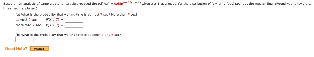 Based on an analysis of sample data, an article proposed the pdf f(x)
three decimal places.)
=
(a) What is the probability that waiting time is at most 7 sec? More than 7 sec?
at most 7 sec
P(X ≤ 7) =
more than 7 sec
P(X> 7) =
Need Help?
0.65e-0.65(x - 1) when x ≥ 1 as a model for the distribution of X = time (sec) spent at the median line. (Round your answers to
(b) What is the probability that waiting time is between 3 and 6 sec?
Watch It