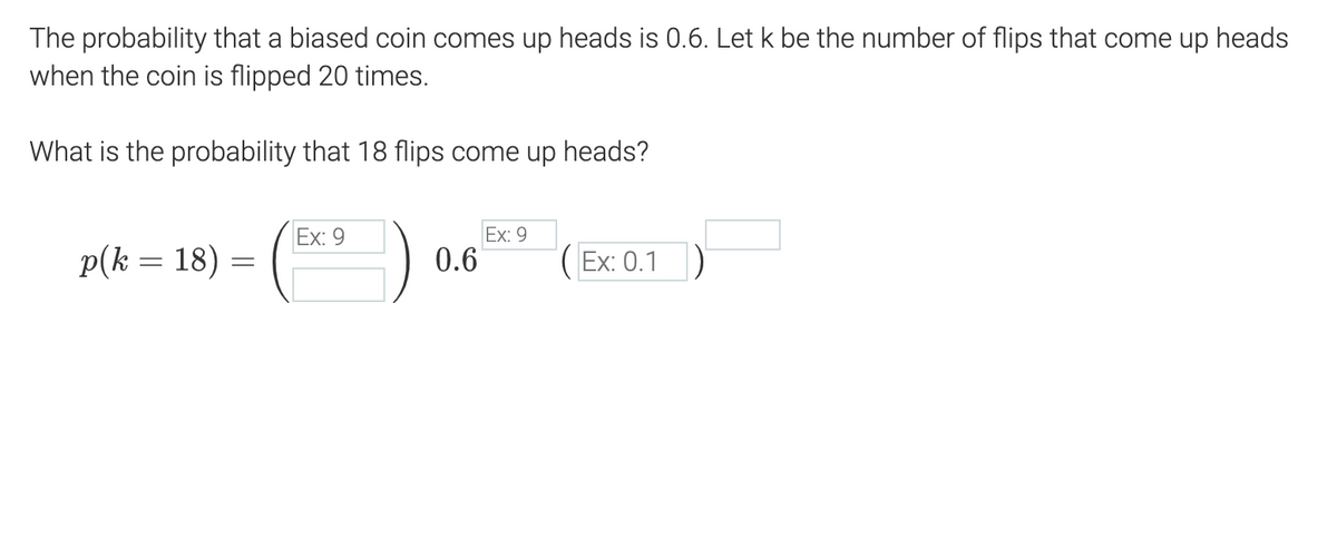 The probability that a biased coin comes up heads is 0.6. Let k be the number of flips that come up heads
when the coin is flipped 20 times.
What is the probability that 18 flips come up heads?
(*)
Ex: 9
Ex: 9
p(k = 18) =
0.6
( Ex: 0.1)
