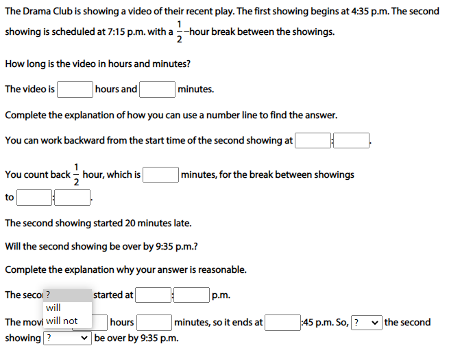 The Drama Club is showing a video of their recent play. The first showing begins at 4:35 p.m. The second
showing is scheduled at 7:15 p.m. with a --hour break between the showings.
2
How long is the video in hours and minutes?
The video is
hours and
minutes.
Complete the explanation of how you can use a number line to find the answer.
You can work backward from the start time of the second showing at
You count back - hour, which is
minutes, for the break between showings
to
The second showing started 20 minutes late.
Will the second showing be over by 9:35 p.m.?
Complete the explanation why your answer is reasonable.
The secoi ?
started at
p.m.
will
hours
be over by 9:35 p.m.
The movi will not
minutes, so it ends at
45 p.m. So, ?
v the second
showing ?
