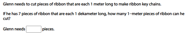 Glenn needs to cut pieces of ribbon that are each 1 meter long to make ribbon key chains.
If he has 7 pieces of ribbon that are each 1 dekameter long, how many 1-meter pieces of ribbon can he
cut?
Glenn needs
pieces.
