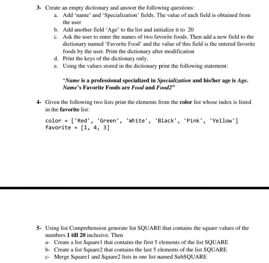 3- Create an empty dictionary and answer the following questions:
a. Add 'name' and 'Specialization' fields. The value of each field is obtained from
the user
b. Add another field Age' to the list and initialize it to 20
c. Ask the user to enter the names of two favorite foods. Then add a new field to the
dictionary named 'Favorite Food' and the value of this field is the entered favorite
foods by the user. Print the dictionary after modification
d. Print the keys of the dictionary only.
e. Using the values stored in the dictionary print the following statement:
"Name is a professional specialized in Specialization and his/her age is Age.
Name's Favorite Foods are Food and Food2"
4- Given the following two lists print the elements from the color list whose index is listed
in the favorite list:
color = ['Red', 'Green', 'White', 'Black', 'Pink', 'Yellow']
favorite = [1, 4, 3]
5- Using list Comprehension generate list SQUARE that contains the square values of the
numbers 1 till 20 inclusive. Then
a- Create a list Square1 that contains the first 5 elements of the list SQUARE
b- Create a list Square2 that contains the last 5 elements of the list SQUARE
c- Merge Squarel and Square2 lists in one list named SubSQUARE
