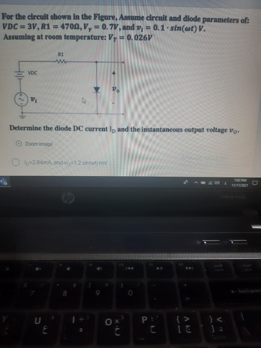 For the circuit shown in the Figure, Assume circuit and diode parameters of:
VDC = 3V, R1 = 4700, V, = 0.7V, and v, = 0.1 · sin(wt) V.
Assuming at room temperature: VT= 0.026V
%3D
%3D
%3D
%3D
R1
VDC
la
Determine the diode DC current Ip and the instantaneous output voltage vo.
O Zoom image
ctivale Windows
ID=2.84mA, andvo=1.2 sin(wt) mV
festo
7:02 PM
11/17/2021
Probook 444OS
10
12
e backspace
U
{ > }<
