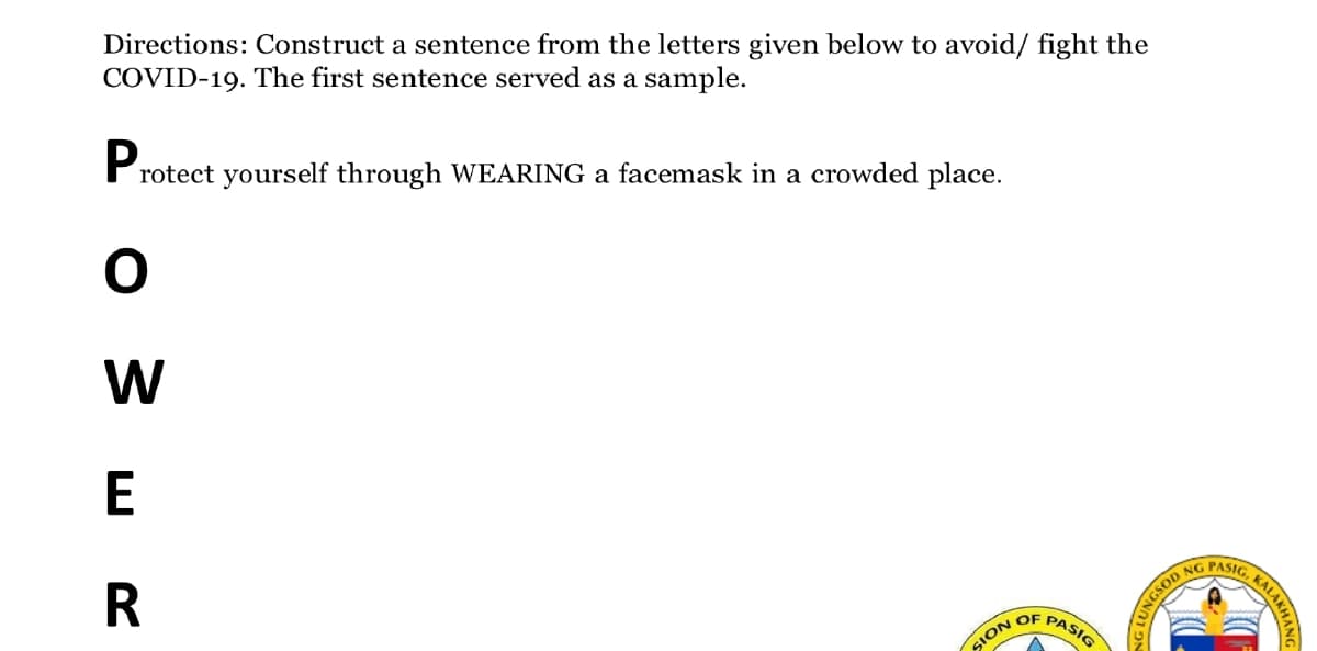 Directions: Construct a sentence from the letters given below to avoid/ fight the
COVID-19. The first sentence served as a sample.
rotect yourself through WEARING a facemask in a crowded place.
W
E
NG PASIG
PASIG
OF
SION
KALAKHANG
UNGSOD
