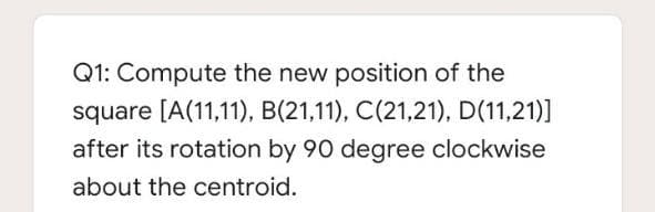 Q1: Compute the new position of the
square [A(11,11), B(21,11), C(21,21), D(11,21)]
after its rotation by 90 degree clockwise
about the centroid.
