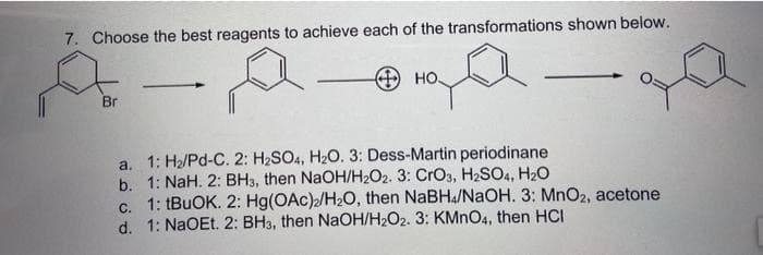 7. Choose the best reagents to achieve each of the transformations shown below.
Ф но.
Br
a. 1: H2/Pd-C. 2: H2SO4, H2O. 3: Dess-Martin periodinane
b. 1: NaH. 2: BH3, then NaOH/H2O2. 3: CrO3, H2SO4, H20
c. 1: (BUOK. 2: Hg(OAc)2/H2O, then NaBHa/NAOH. 3: MnO2, acetone
d. 1: NaOEt. 2: BH3, then NaOH/H2O2. 3: KMN04, then HCI
