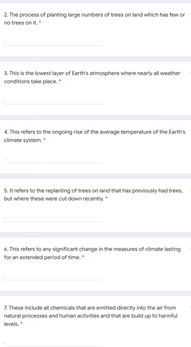 2. The process of planting large numbers of trees on land which has few or
no trees on it. *
3. This is the lowest layer of Earth's atmosphere where nearly all weather
conditions take place. *
4. This refers to the ongoing rise of the average temperature of the Earth's
climate system. *
5. It refers to the replanting of trees on land that has previously had trees,
but where these were cut down recently. *
6. This refers to any significant change in the measures of climate lasting
for an extended period of time. *
7. These include all chemicals that are emitted directly into the air from
natural processes and human activities and that are build up to harmful
levels. *
