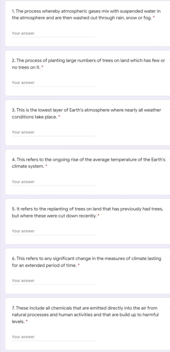 1. The process whereby atmospheric gases mix with suspended water in
the atmosphere and are then washed out through rain, snow or fog. *
Your answer
2. The process of planting large numbers of trees on land which has few or
no trees on it.*
Your answer
3. This is the lowest layer of Earth's atmosphere where nearly all weather
conditions take place. *
Your answer
4. This refers to the ongoing rise of the average temperature of the Earth's
climate system. *
Your answer
5. It refers to the replanting of trees on land that has previously had trees,
but where these were cut down recently. *
Your answer
6. This refers to any significant change in the measures of climate lasting
for an extended period of time. *
Your answer
7. These include all chemicals that are emitted directly into the air from
natural processes and human activities and that are build up to harmful
levels. *
Your answer
