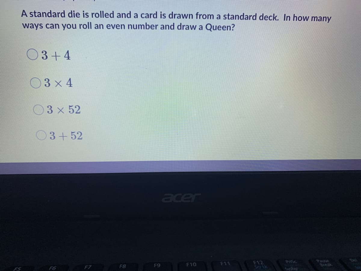 A standard die is rolled and a card is drawn from a standard deck. In how many
ways can you roll an even number and draw a Queen?
O3+4
O3 x 4
O3 x 52
3+52
acer
F12
Sa Lk
Pause
Bxeak
F9
F10
F11
F6
F7
F8
