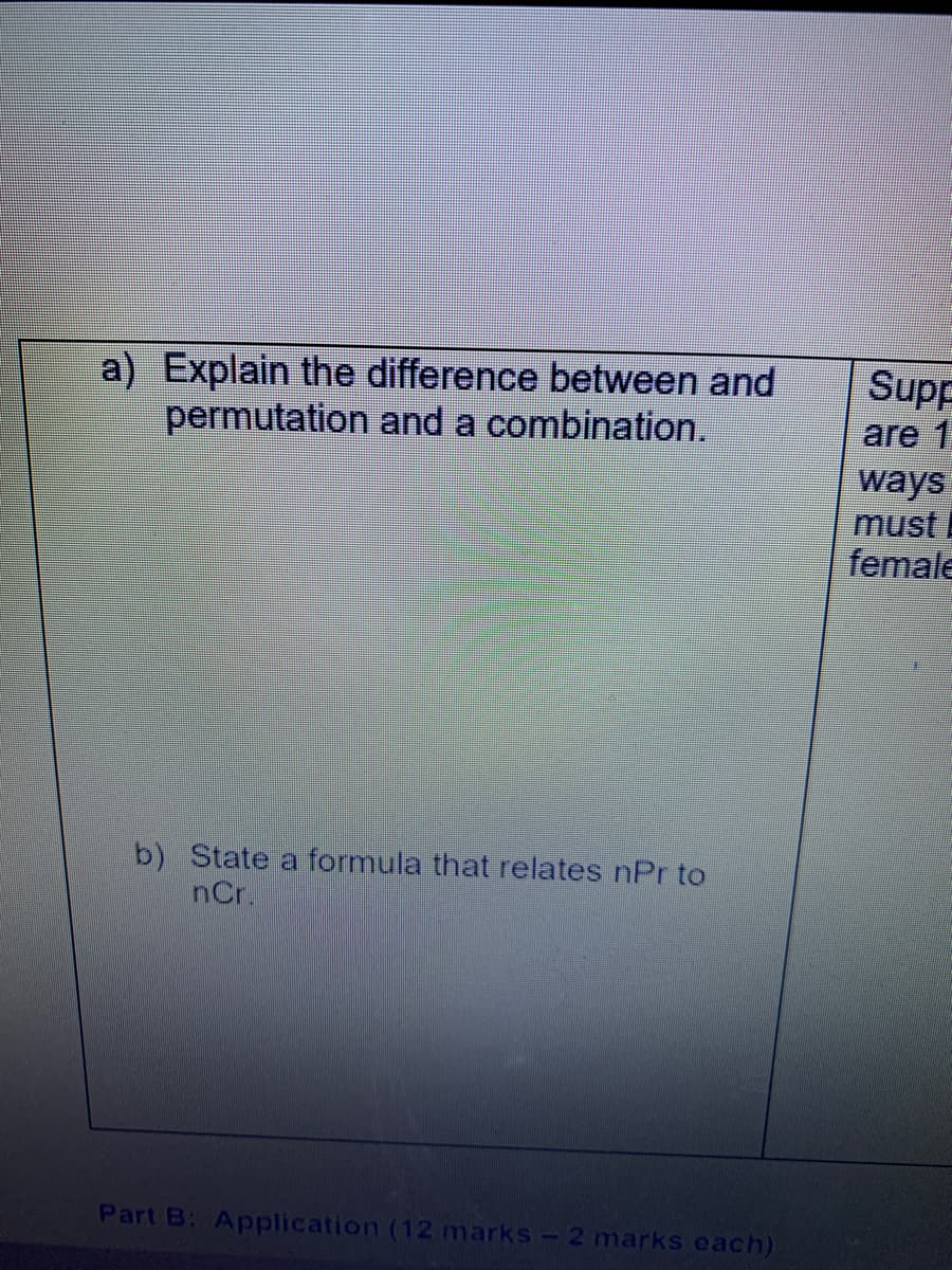 a) Explain the difference between and
permutation and a combination.
Supp
are 1
ways
must
female
b) State a formula that relates nPr to
nCr.
Part B: Application (12 marks-2 marks each)
