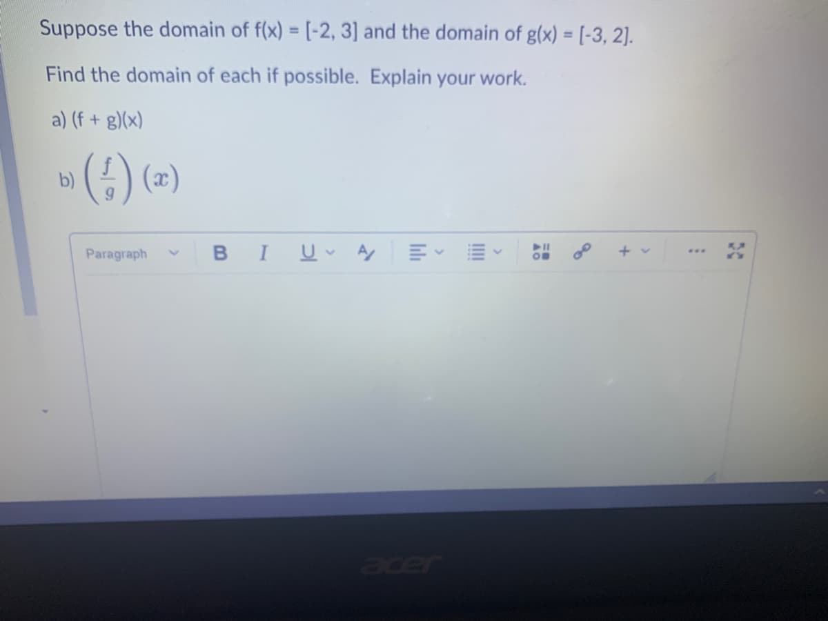 Suppose the domain of f(x) = [-2, 3] and the domain of g(x) = [-3, 2].
%3D
Find the domain of each if possible. Explain your work.
a) (f + g)(x)
»() (=)
) (a)
Paragraph
B I 므v y
+ v
...
Jde
20
II
