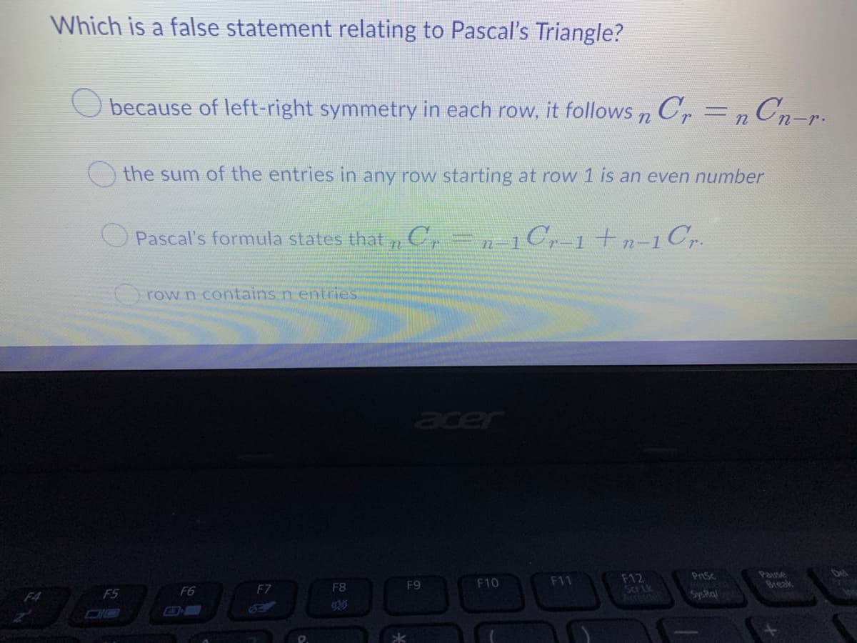 Which is a false statement relating to Pascal's Triangle?
because of left-right symmetry in each row, it follows n Cr n Cn-r.
the sum of the entries in any row starting at row 1 is an even number
Pascal's formula states that , C,=n1Cr-1 tn-1Cr.
row n contains n entries
F12
Scr Lk
F5
F6
F7
F8
F9
F10
F11
Pnsc
Pause
bel
F4
Break
SysRa
