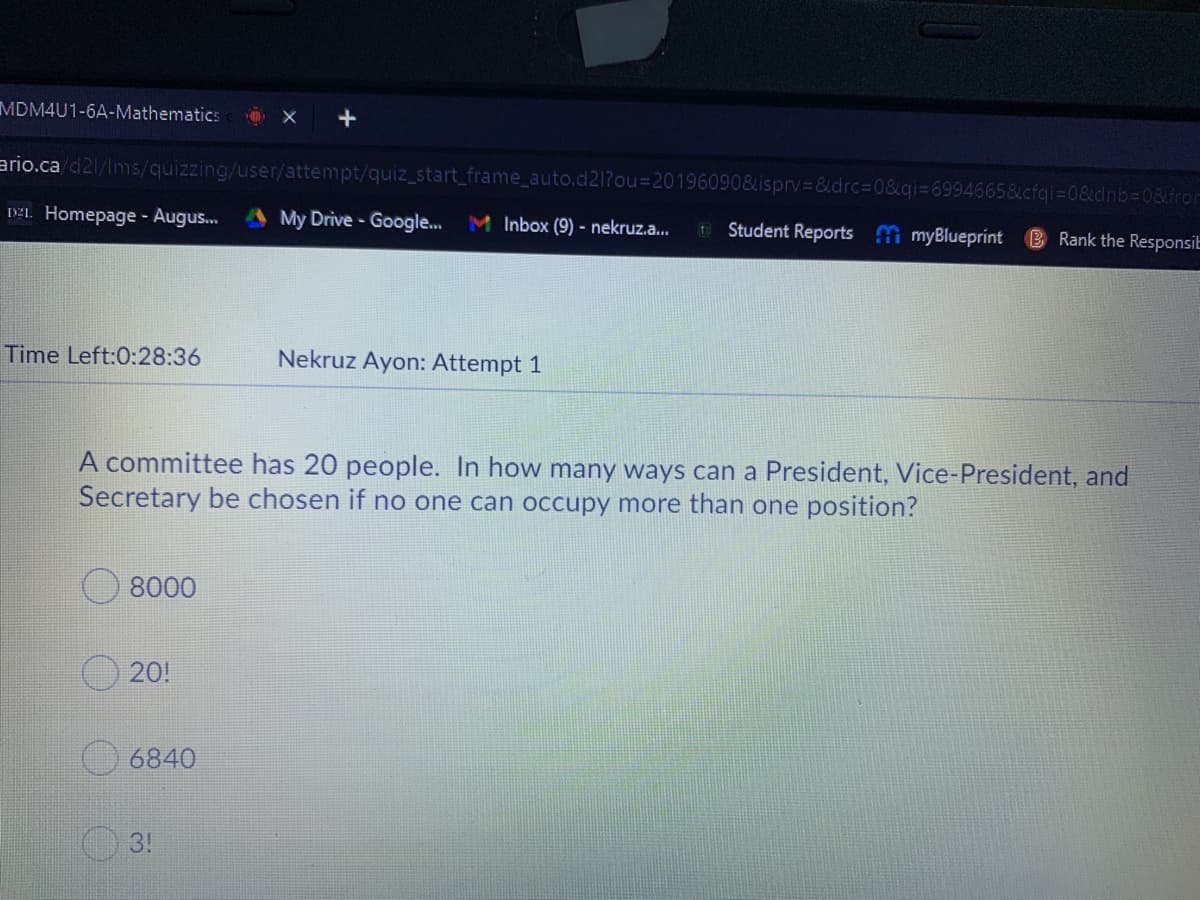 MDM4U1-6A-Mathematics
ario.ca/d21/Ims/quizzing/user/attempt/quiz_start_frame_auto.d21?ou%3D20196090&isprv3&drc%3D0&qi=69946658
0&dnb%3D0&fro
IAI. Homepage - Augus.
My Drive - Google.. M Inbox (9) - nekruz.a..
Student Reports myBlueprínt
B Rank the Responsit
Time Left:0:28:36
Nekruz Ayon: Attempt 1
A committee has 20 people. In how many ways can a President, Vice-President, and
Secretary be chosen if no one can occupy more than one position?
8000
20!
6840
3!
