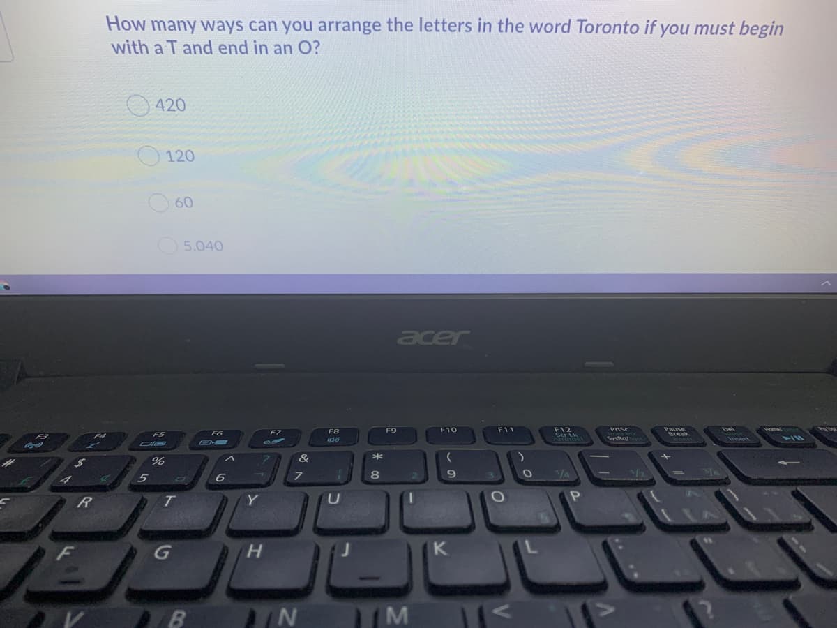 How many ways can you arrange the letters in the word Toronto if you must begin
with a T and end in an O?
420
120
60
5,040
acer
F10
F11
F12
Scr Lk
F8
F9
Prsc
FS
F6
F7
Break
11
&
R
T
Y
H.
K
