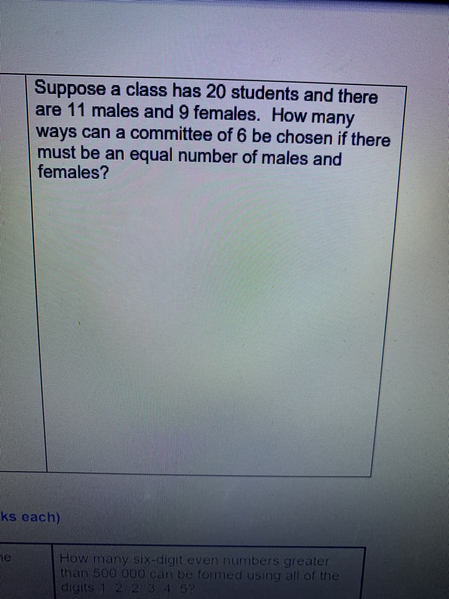 Suppose a class has 20 students and there
are 11 males and 9 females. How many
ways can a committee of 6 be chosen if there
must be an equal number of males and
females?
ks each)
How many six-digit even numbers greater
than 500 000 can be formed using all of the
digits 1 2.2.3.4.5?
he
