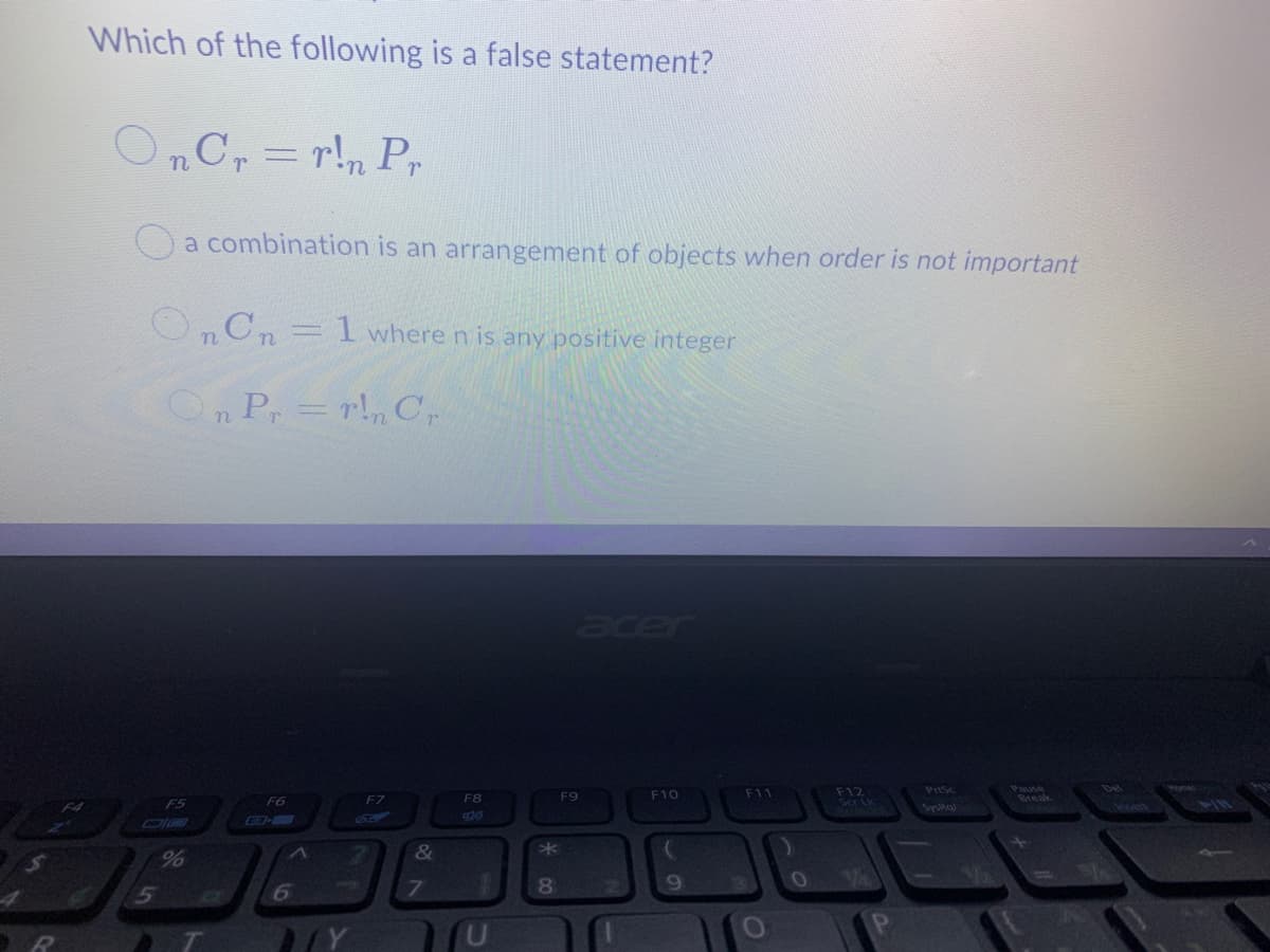 Which of the following is a false statement?
OnCr = r!n Pr
Oa combination is an arrangement of objects when order is not important
O„Cn= 1 where n is any positive integer
OP,=r!, C,
acer
F12
Sa Lk
PrtSc
F7
F8
F9
F10
F11
Break
F5
F6
Syska
6
9240
&
%
80
69
IY
