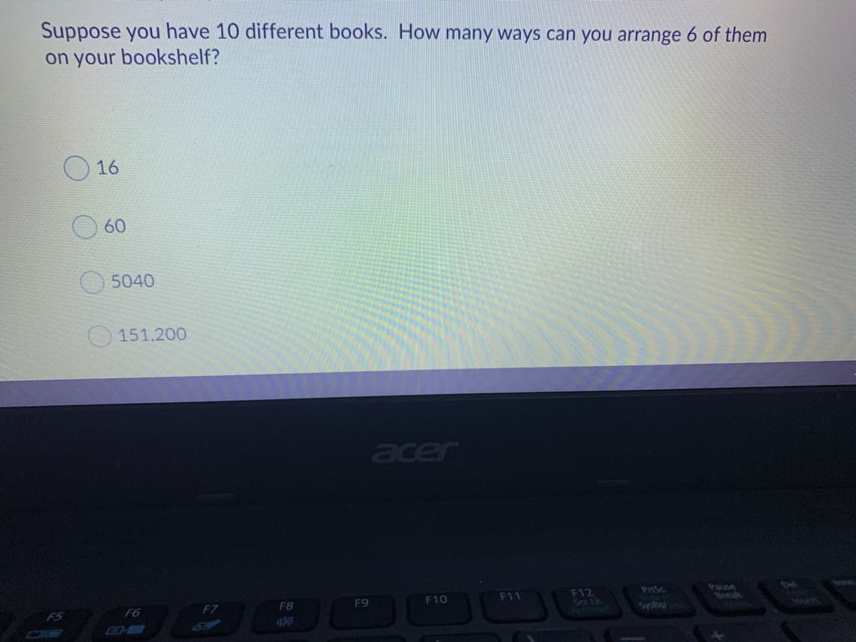 Suppose you have 10 different books. How many ways can you arrange 6 of them
on your bookshelf?
O16
60
O 5040
151.200
acer
Prsc
Pause
Det
F12
Scr ik
F6
F7
F8
F9
F10
F11
SysRa
4205
