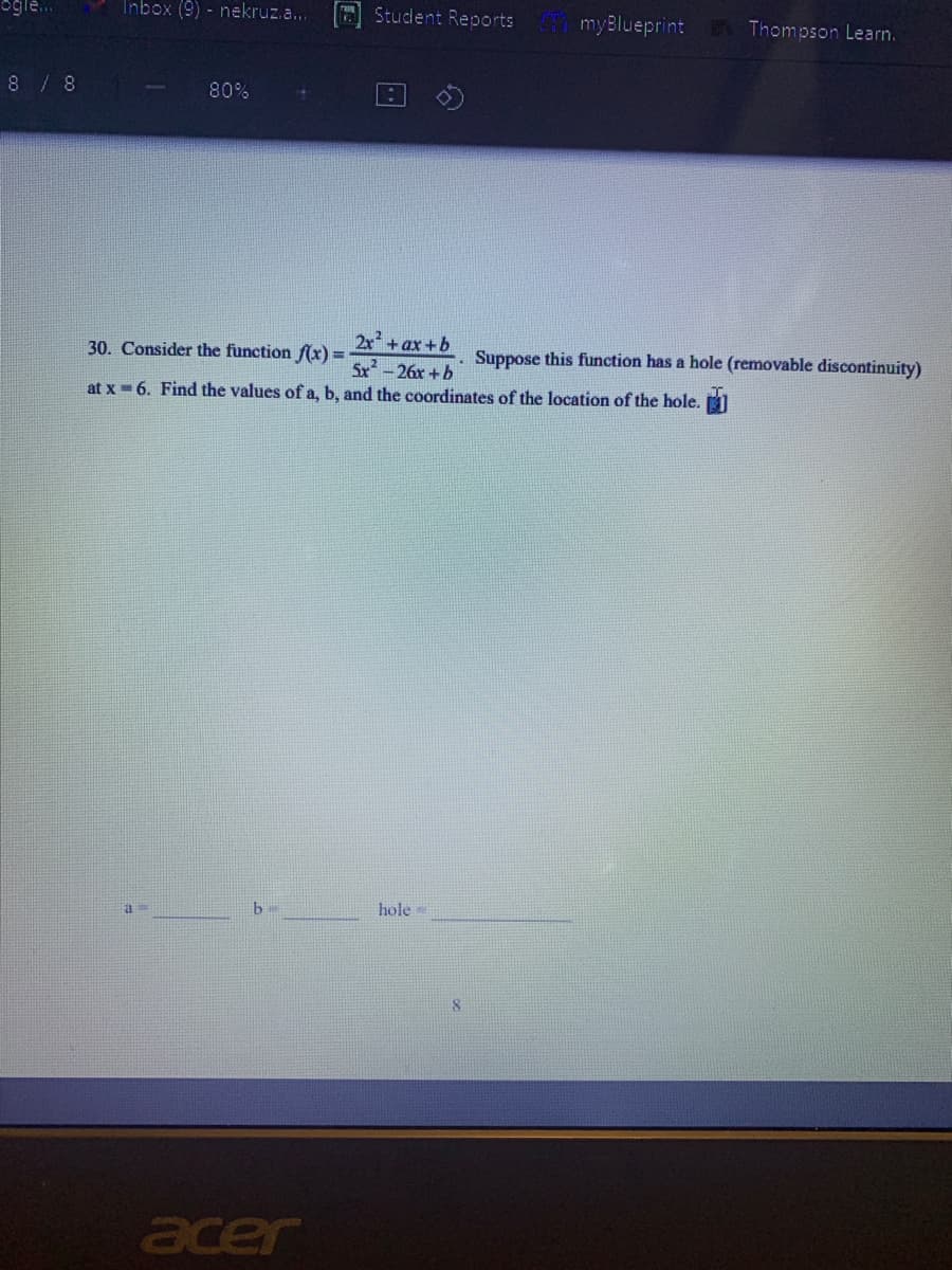 Inbox (9) - nekruz.a...
Student Reports
myBlueprint
Thompson Learn.
8 / 8
80%
2x + ax +b
Sx -26x +b
at x = 6. Find the values of a, b, and the coordinates of the location of the hole.
30. Consider the function f(x) =
. Suppose this function has a hole (removable discontinuity)
b.
hole
acer
