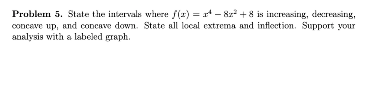 Problem 5. State the intervals where f(x) = xª – 8x² + 8 is increasing, decreasing,
concave up, and concave down. State all local extrema and inflection. Support your
analysis with a labeled graph.
