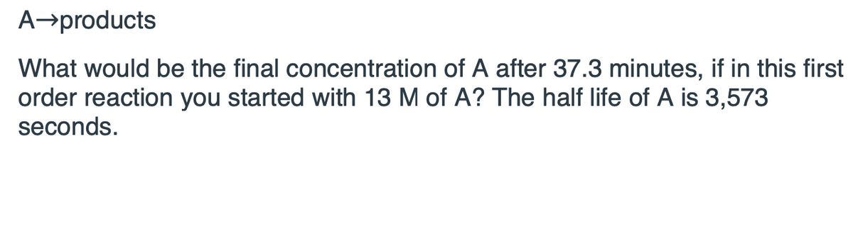 ### First Order Reaction Problem Statement

**Reaction:**  
A → products

**Problem:**  
What would be the final concentration of A after 37.3 minutes, if in this first-order reaction you started with 13 M of A? The half-life of A is 3,573 seconds.

**Solution Steps:**

To find the final concentration of A, we need to use the first-order kinetics formula:

\[ [A]_t = [A]_0 \times e^{-kt} \]

Where:
- \([A]_t\) is the concentration of A at time \(t\)
- \([A]_0\) is the initial concentration of A
- \(k\) is the rate constant
- \(t\) is the time

First, we need to determine the rate constant, \(k\), using the half-life of a first-order reaction:

\[ t_{1/2} = \frac{0.693}{k} \]

Given, \(t_{1/2} = 3,573\) seconds:

\[ k = \frac{0.693}{3,573 \, \text{seconds}} \]

Now, convert 37.3 minutes to seconds:

\[ 37.3 \, \text{minutes} \times 60 \, \text{seconds/minute} = 2,238 \, \text{seconds} \]

We can now substitute these values into the first-order kinetics formula to find \([A]_t\).