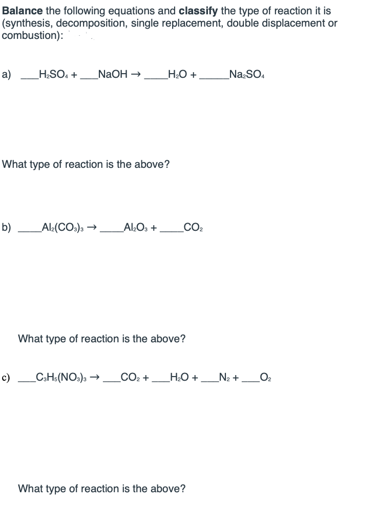 **Balancing Chemical Equations and Classifying Reaction Types**

On this section of our educational platform, students will learn how to balance chemical equations and identify the types of reactions. The examples include synthesis, decomposition, single replacement, double displacement, and combustion reactions.

**Example Problems:**

**For each reaction below:**

1. Balance the equation.
2. Classify the type of reaction.

**a)**
   \[ \_\_\_H_2SO_4 + \_\_\_NaOH \rightarrow \_\_\_H_2O + \_\_\_\_\_Na_2SO_4 \]

   **What type of reaction is the above?**

**b)**
   \[ \_\_\_\_\_Al_2(CO_3)_3 \rightarrow \_\_\_Al_2O_3 + \_\_\_\_\_CO_2 \]

   **What type of reaction is the above?**

**c)**
   \[ \_\_\_C_3H_5(NO_3)_3 \rightarrow \_\_\_CO_2 + \_\_\_H_2O + \_\_\_N_2 + \_\_\_O_2 \]

   **What type of reaction is the above?**

---

**Instructions:**

1. **Determine the type of reaction:**
   - **Synthesis:** Two or more substances combine to form a single product.
   - **Decomposition:** A single compound breaks down into two or more simpler products.
   - **Single Replacement:** An element in a compound is replaced by another element.
   - **Double Displacement:** Elements in different compounds exchange places.
   - **Combustion:** A substance reacts with oxygen, releasing energy in the form of heat and light, often producing CO₂ and H₂O.

2. **Balance the equation:** Ensure the number of atoms of each element on the reactant side is equal to the number of atoms on the product side.

**Example Solutions:**

(Students will fill in the blanks with coefficients to balance each equation and determine the type of reaction.)

By practicing these problems, students will hone their skills in understanding and balancing chemical equations, an essential aspect of chemistry studies.