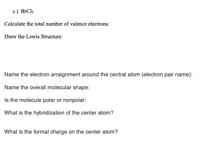 ### BrCl₅ Worksheet

**Calculate the total number of valence electrons:**

---

**Draw the Lewis Structure:**

---

**Name the electron arrangement around the central atom (electron pair name):**

---

**Name the overall molecular shape:**

---

**Is the molecule polar or nonpolar:**

---

**What is the hybridization of the center atom?**

---

**What is the formal charge on the center atom?**

---

This worksheet is designed to help students understand the Lewis structure, electron arrangement, molecular shape, polarity, hybridization, and formal charge of the BrCl₅ molecule. By working through each section, students will gain a deeper understanding of molecular geometry and bonding.