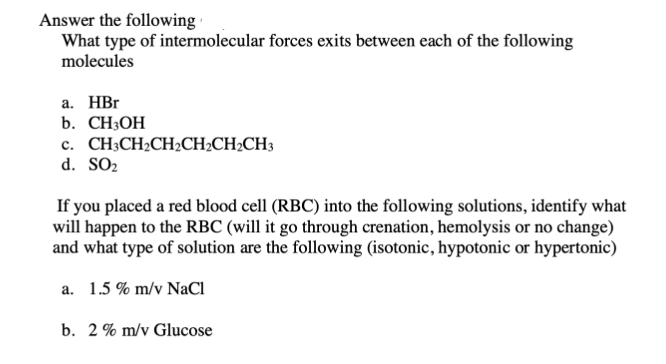 Answer the following
What type of intermolecular forces exits between each of the following
molecules
а. НBr
b. CH3OH
c. CH;CH2CH2CH;CH2CH3
d. SO2
If you placed a red blood cell (RBC) into the following solutions, identify what
will happen to the RBC (will it go through crenation, hemolysis or no change)
and what type of solution are the following (isotonic, hypotonic or hypertonic)
a. 1.5 % m/v NaCl
b. 2% m/v Glucose
