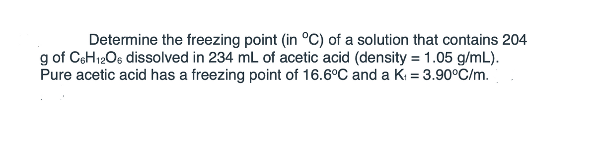 **Title: Determining the Freezing Point of a Solution: A Practical Application**

**Objective:**
Learn how to determine the freezing point of a solution given specific solute and solvent properties.

**Problem Statement:**
Determine the freezing point (in °C) of a solution that contains 204 g of \( \text{C}_6\text{H}_{12}\text{O}_6 \) dissolved in 234 mL of acetic acid (density = 1.05 g/mL). Pure acetic acid has a freezing point of 16.6°C and a \( K_f \) (cryoscopic constant) = 3.90°C·kg/mol.

**Solution Approach:**

1. **Identify the Given Data:**
   - Mass of solute (Glucose, \( \text{C}_6\text{H}_{12}\text{O}_6 \)): \( m = 204 \) g
   - Volume of solvent (Acetic Acid): \( V = 234 \) mL
   - Density of solvent: \( \rho = 1.05 \) g/mL
   - Freezing point of pure acetic acid: \( T_f^0 = 16.6 \)°C
   - Cryoscopic constant (\( K_f \)): 3.90°C·kg/mol

2. **Calculate Moles of Solute:**
   - Molar mass of glucose (\( \text{C}_6\text{H}_{12}\text{O}_6 \)): 180 g/mol
   \[
   \text{Moles of glucose} = \frac{\text{mass}}{\text{molar mass}} = \frac{204 \text{ g}}{180 \text{ g/mol}} = 1.133 \text{ mol}
   \]

3. **Calculate Mass of Solvent:**
   - Convert volume to mass using the density:
   \[
   \text{Mass of acetic acid} = \text{density} \times \text{volume} = 1.05 \frac{\text{g}}{\text{mL}} \times 234 \text{ mL} = 245.7 \text{ g} = 0.2457 \text{ kg}
   \]

4. **Determine Molality of the Solution:**
   - Molality (\( m \