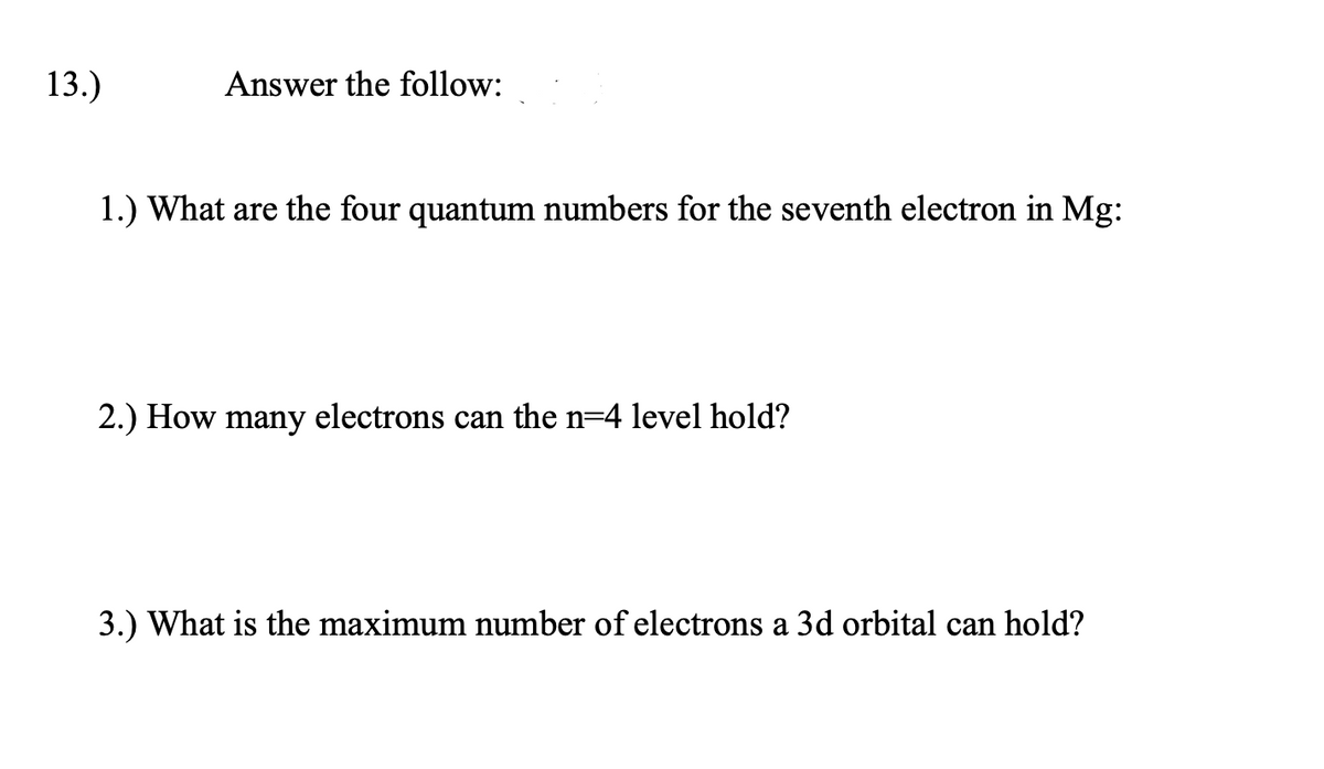 13.)
Answer the follow:
1.) What are the four quantum numbers for the seventh electron in Mg:
2.) How many electrons can the n=4 level hold?
3.) What is the maximum number of electrons a 3d orbital can hold?
