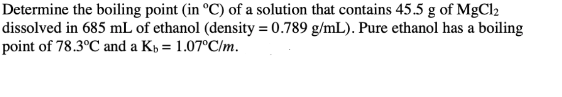 Determine the boiling point (in °C) of a solution that contains 45.5 g of MgCl2
dissolved in 685 mL of ethanol (density = 0.789 g/mL). Pure ethanol has a boiling
point of 78.3°C and a Kp = 1.07°C/m.
%3D
